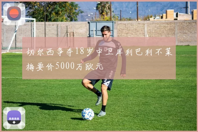 切尔西争夺18岁中卫库利巴利不莱梅要价5000万欧元