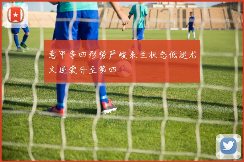 意甲争四形势严峻米兰状态低迷尤文逆袭升至第四