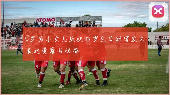 C罗为小女儿庆祝四岁生日甜蜜发文表达爱意与祝福