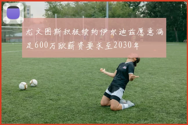 尤文图斯积极续约伊尔迪兹愿意满足600万欧薪资要求至2030年