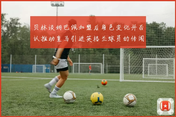 贝林谈姆巴佩加盟后角色变化并否认推动皇马引进英格兰球员的传闻