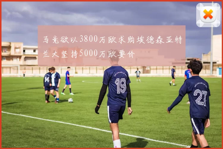 马竞欲以3800万欧求购埃德森亚特兰大坚持5000万欧要价