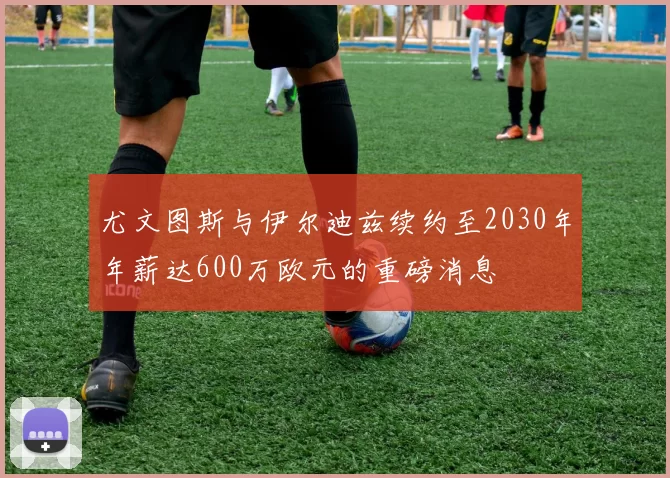 尤文图斯与伊尔迪兹续约至2030年年薪达600万欧元的重磅消息