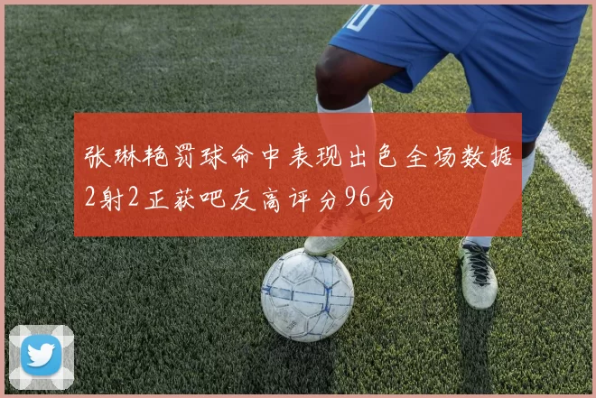 张琳艳罚球命中表现出色全场数据2射2正获吧友高评分96分