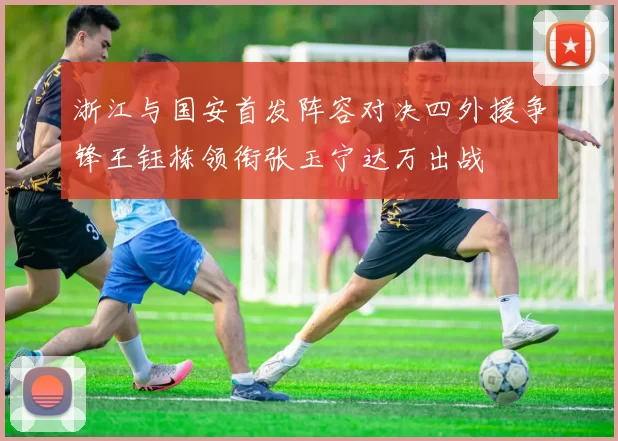 浙江与国安首发阵容对决四外援争锋王钰栋领衔张玉宁达万出战