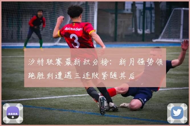 沙特联赛最新积分榜：新月强势领跑胜利遭遇三连败紧随其后