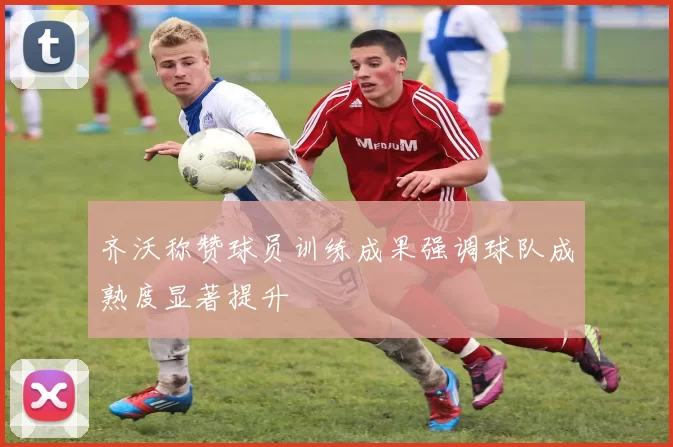 齐沃称赞球员训练成果强调球队成熟度显著提升