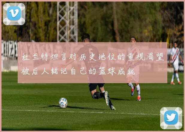 杜兰特坦言对历史地位的重视渴望被后人铭记自己的篮球成就