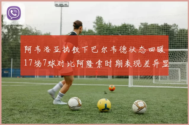 阿韦洛亚执教下巴尔韦德状态回暖17场7球对比阿隆索时期表现差异显著