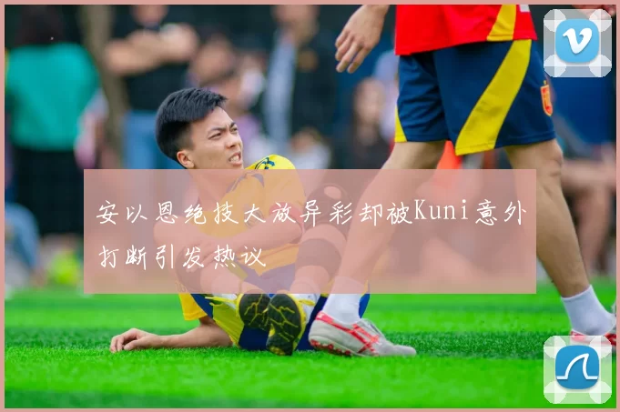 安以恩绝技大放异彩却被Kuni意外打断引发热议