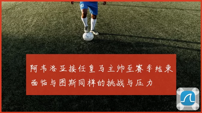 阿韦洛亚接任皇马主帅至赛季结束面临与图斯同样的挑战与压力